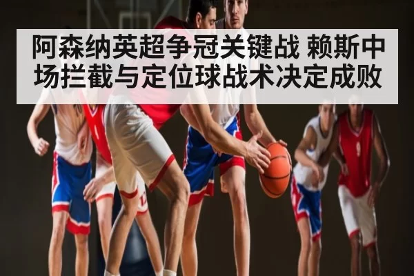 阿森纳英超争冠关键战 赖斯中场拦截与定位球战术决定成败